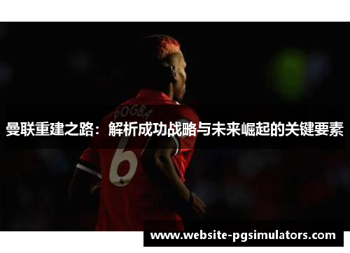 曼联重建之路：解析成功战略与未来崛起的关键要素