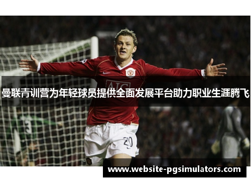 曼联青训营为年轻球员提供全面发展平台助力职业生涯腾飞 曼联青训营为年轻球员提供全面发展平台助力职业生涯腾飞